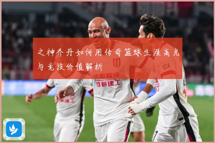 之神乔丹如何用传奇篮球生涯高光与竞技价值解析