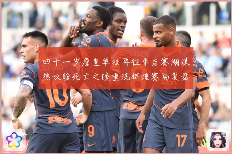 四十一岁詹皇单核再征季后赛湖媒热议盼死亡之瞳重现辉煌赛场复盘