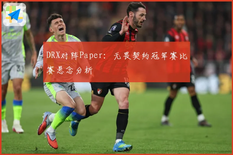 DRX对阵Paper：无畏契约冠军赛比赛悬念分析
