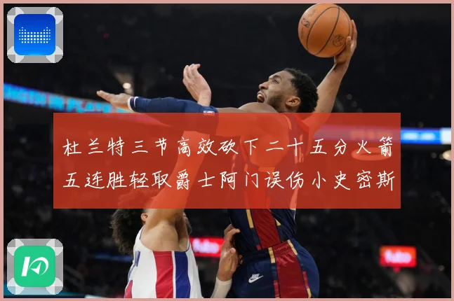 杜兰特三节高效砍下二十五分火箭五连胜轻取爵士阿门误伤小史密斯赛场复盘