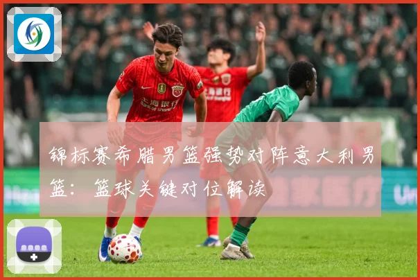 锦标赛希腊男篮强势对阵意大利男篮：篮球关键对位解读