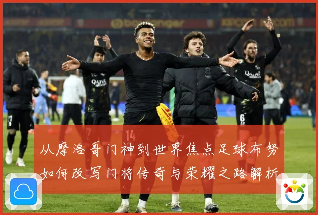 从摩洛哥门神到世界焦点足球布努如何改写门将传奇与荣耀之路解析