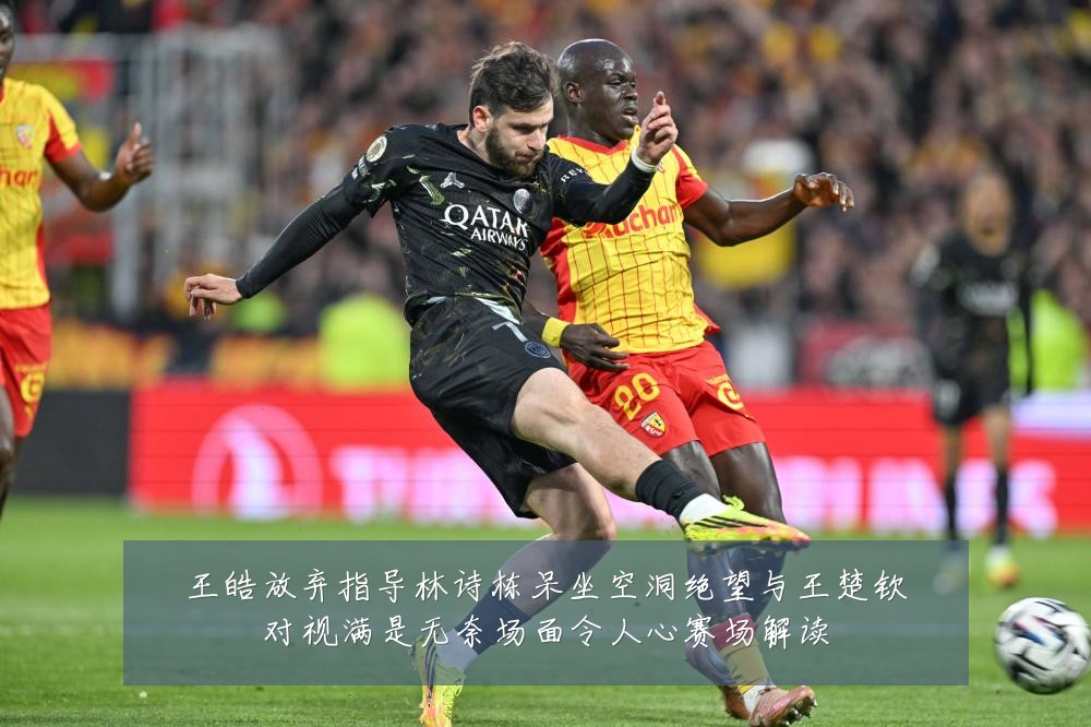 王皓放弃指导林诗栋呆坐空洞绝望与王楚钦对视满是无奈场面令人心赛场解读