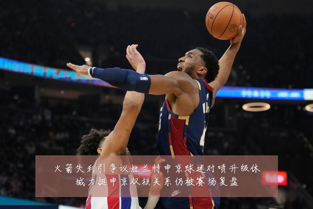 火箭失利引争议杜兰特申京球迷对喷升级休城力挺申京双核关系仍被赛场复盘